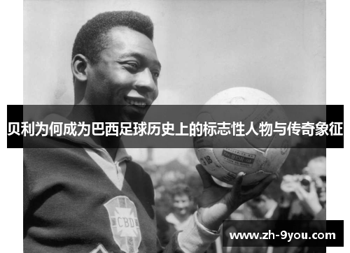 贝利为何成为巴西足球历史上的标志性人物与传奇象征