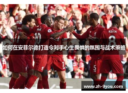 如何在安菲尔德打造令对手心生畏惧的氛围与战术策略